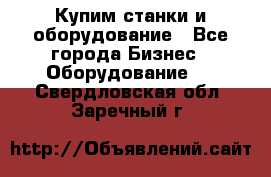 Купим станки и оборудование - Все города Бизнес » Оборудование   . Свердловская обл.,Заречный г.